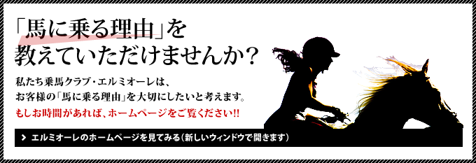 「馬に乗る理由」を教えていただけませんか？私たち乗馬クラブ・エルミオーレは、お客様の「馬に乗る理由」を大切にしたいと考えます。もしお時間があれば、ホームページをご覧ください!!